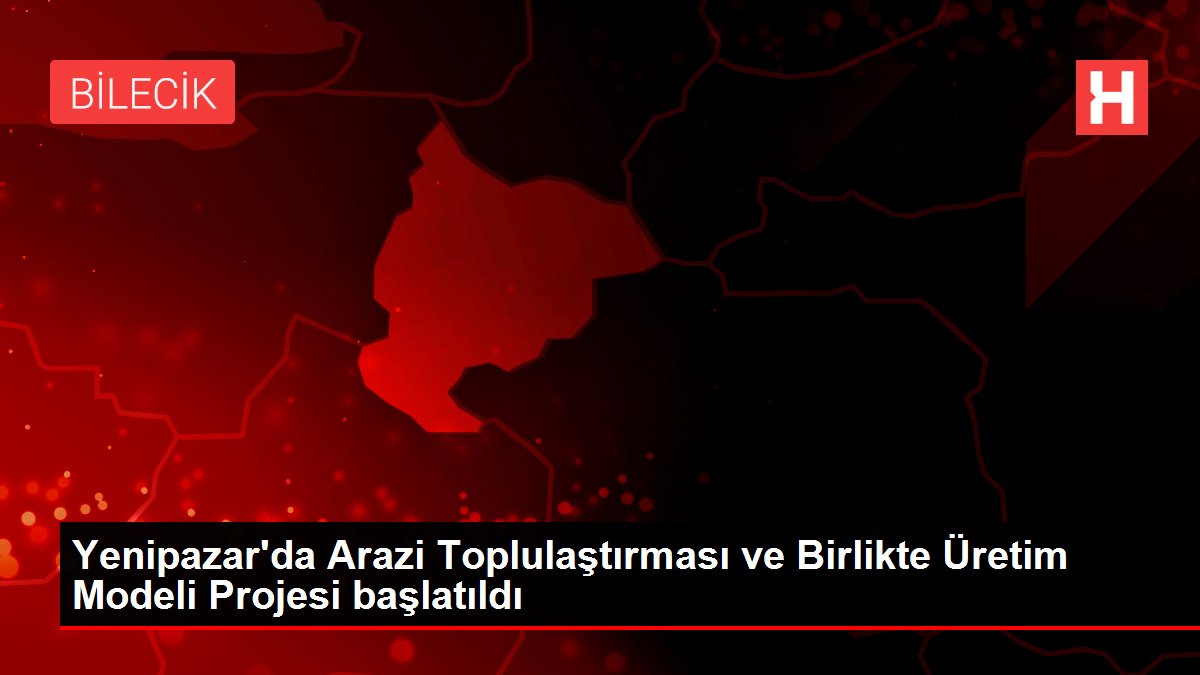 Yenipazar'da Arazi Toplulaştırması ve Birlikte Üretim Modeli Projesi başlatıldı